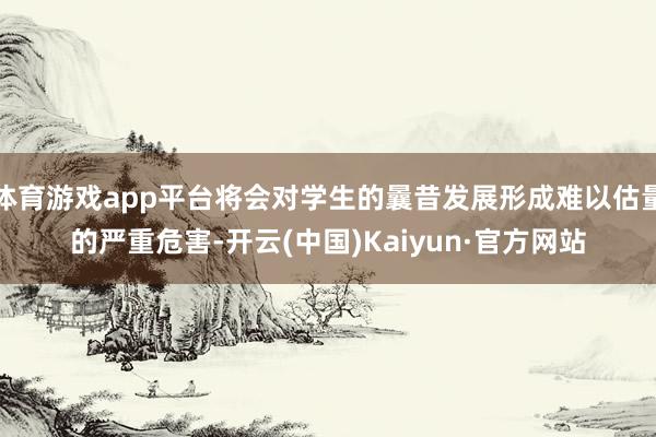 体育游戏app平台将会对学生的曩昔发展形成难以估量的严重危害-开云(中国)Kaiyun·官方网站
