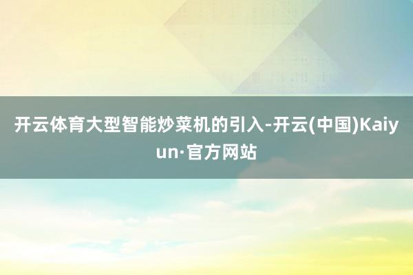 开云体育大型智能炒菜机的引入-开云(中国)Kaiyun·官方网站