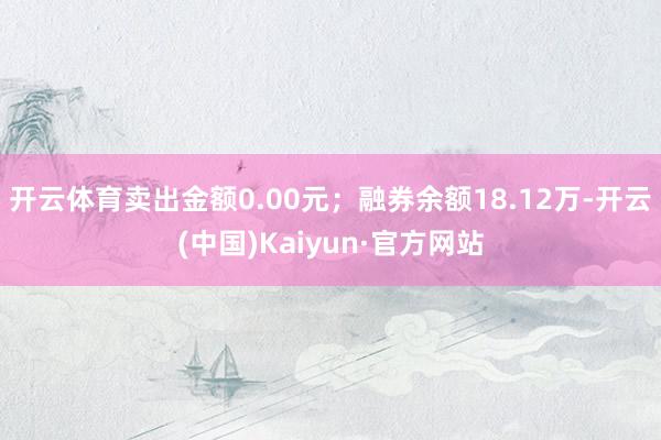 开云体育卖出金额0.00元；融券余额18.12万-开云(中国)Kaiyun·官方网站