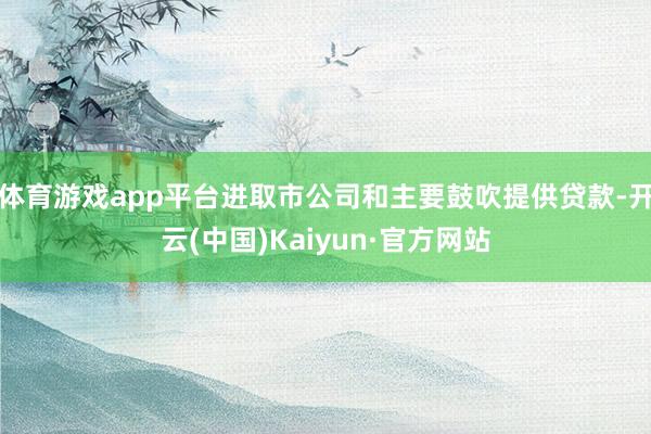 体育游戏app平台进取市公司和主要鼓吹提供贷款-开云(中国)Kaiyun·官方网站