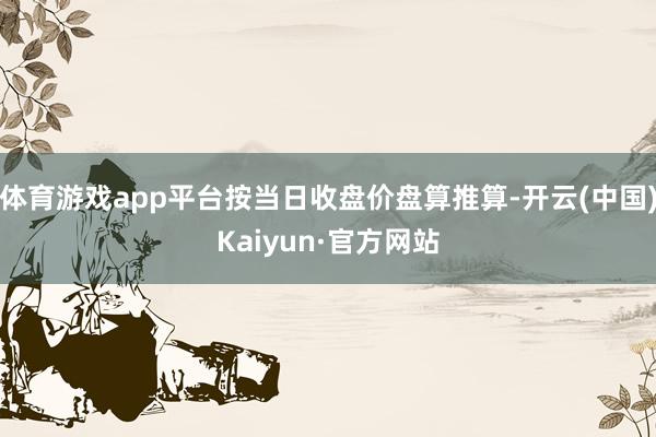 体育游戏app平台按当日收盘价盘算推算-开云(中国)Kaiyun·官方网站
